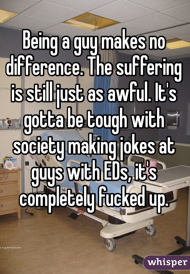 Being a guy makes no difference. The suffering is still just as awful. It's gotta be tough with society making jokes at guys with EDs, it's completely fucked up.