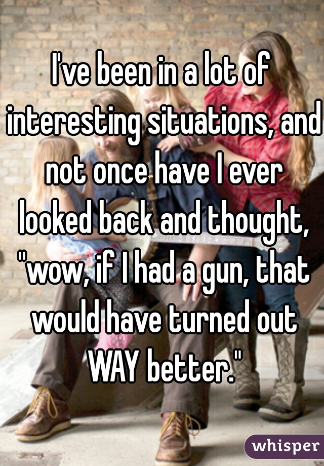 I've been in a lot of interesting situations, and not once have I ever looked back and thought, "wow, if I had a gun, that would have turned out WAY better."