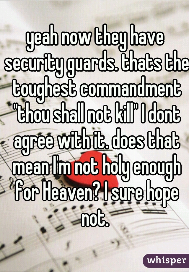 yeah now they have security guards. thats the toughest commandment "thou shall not kill" I dont agree with it. does that mean I'm not holy enough for Heaven? I sure hope not. 