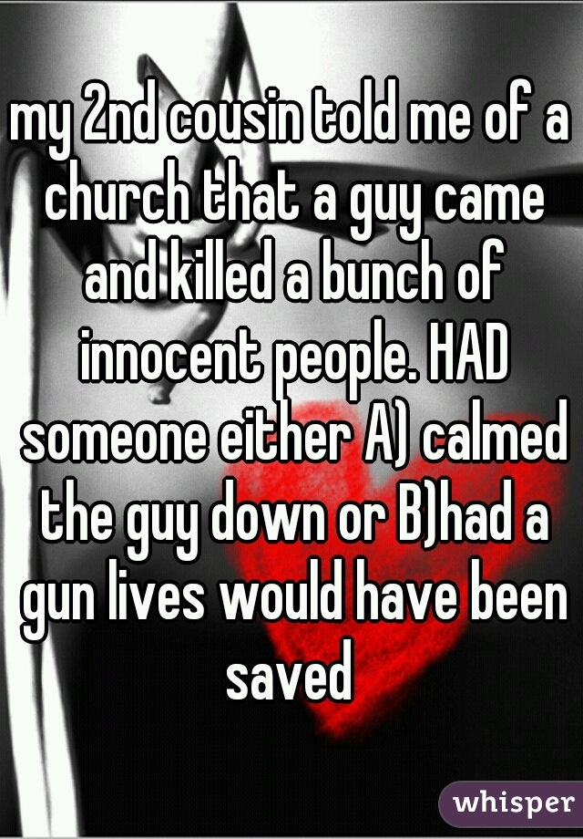 my 2nd cousin told me of a church that a guy came and killed a bunch of innocent people. HAD someone either A) calmed the guy down or B)had a gun lives would have been saved 