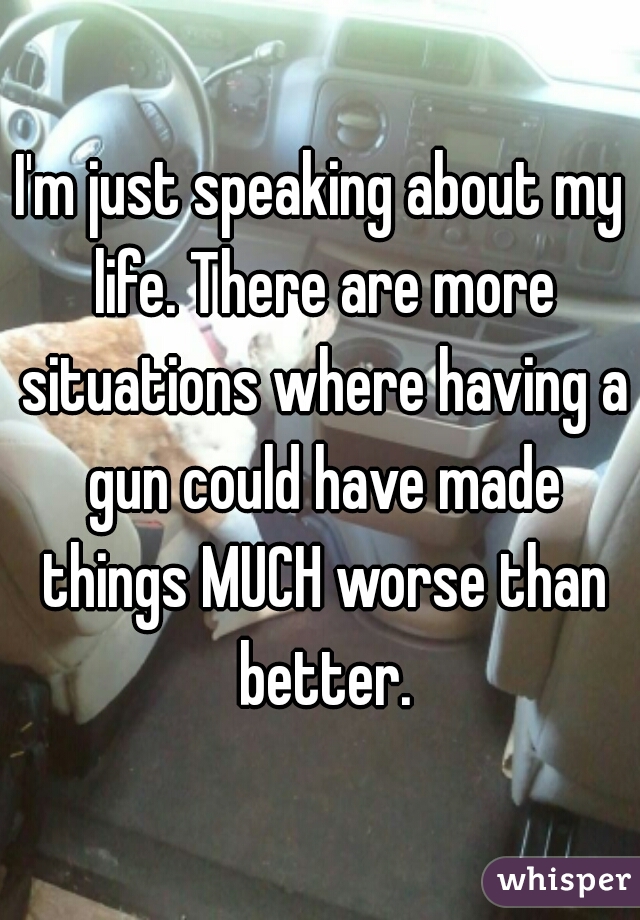 I'm just speaking about my life. There are more situations where having a gun could have made things MUCH worse than better.