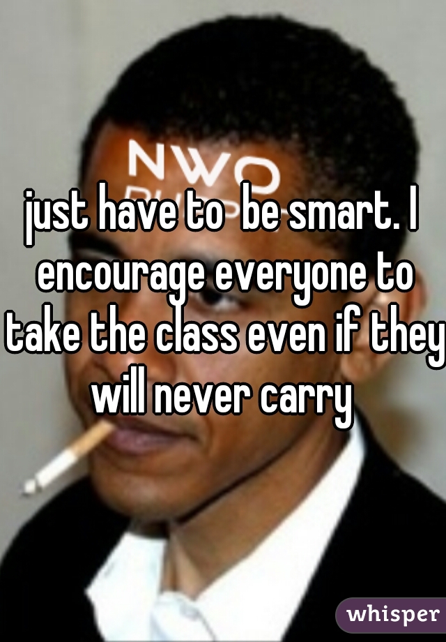 just have to  be smart. I encourage everyone to take the class even if they will never carry 