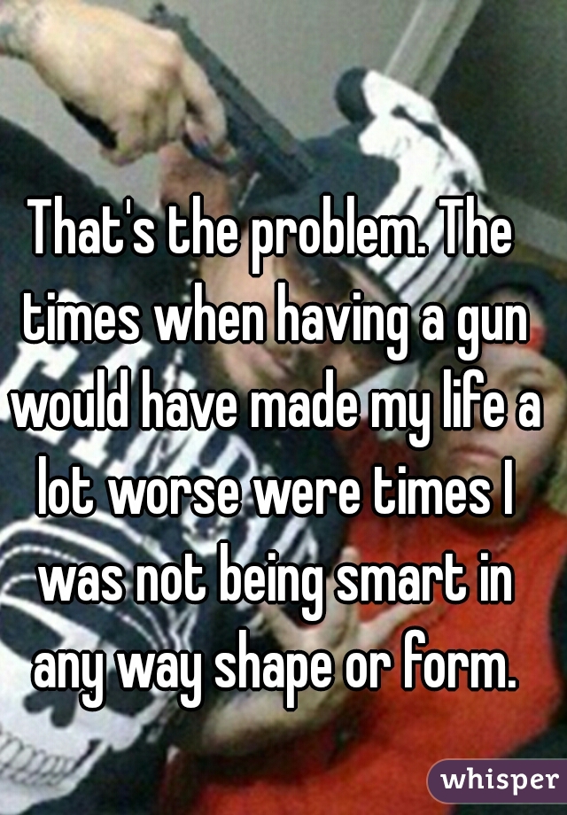 That's the problem. The times when having a gun would have made my life a lot worse were times I was not being smart in any way shape or form.