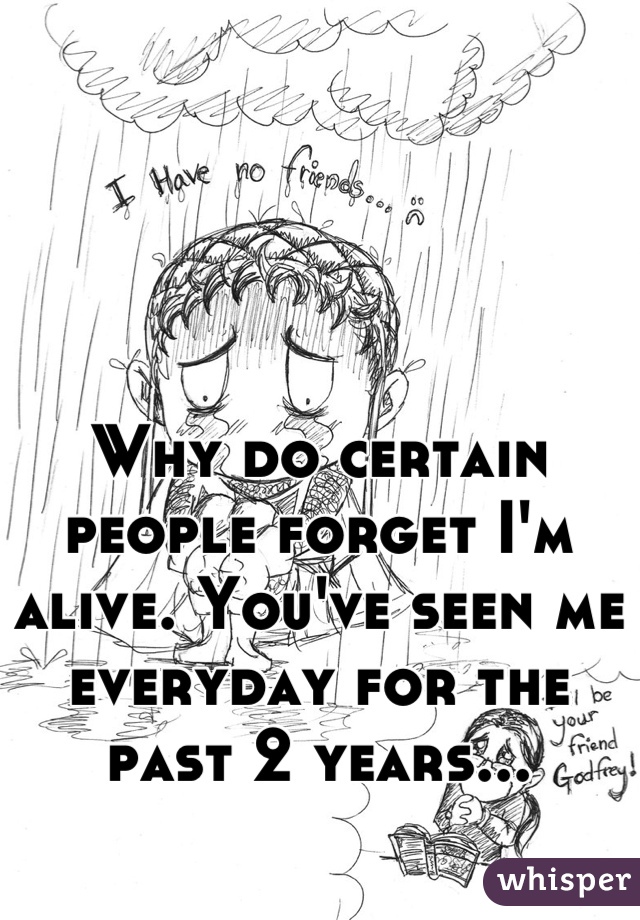 Why do certain people forget I'm alive. You've seen me everyday for the past 2 years...