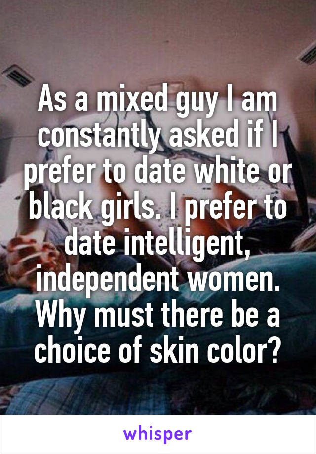As a mixed guy I am constantly asked if I prefer to date white or black girls. I prefer to date intelligent, independent women. Why must there be a choice of skin color?