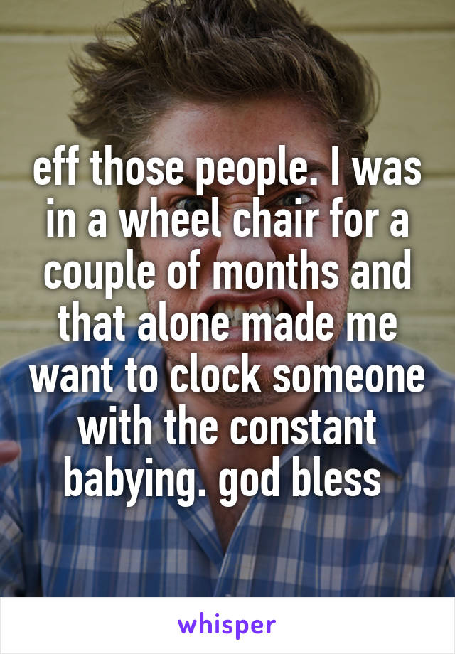 eff those people. I was in a wheel chair for a couple of months and that alone made me want to clock someone with the constant babying. god bless 
