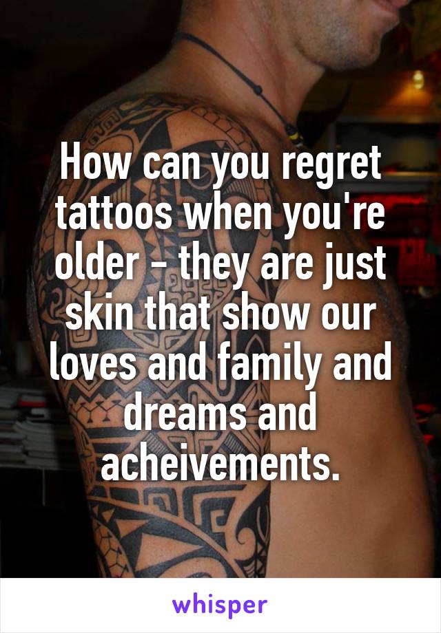 How can you regret tattoos when you're older - they are just skin that show our loves and family and dreams and acheivements.