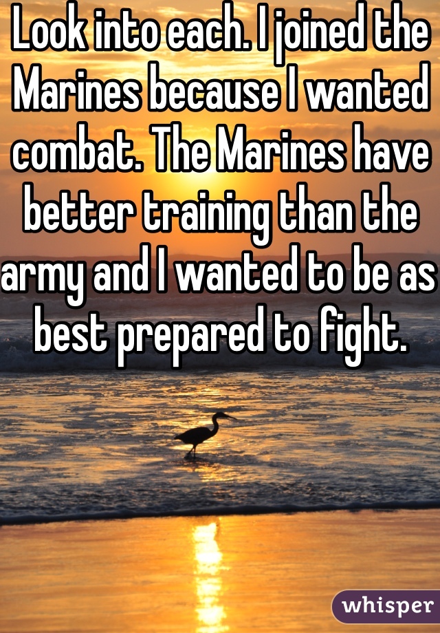 Look into each. I joined the Marines because I wanted combat. The Marines have better training than the army and I wanted to be as best prepared to fight. 