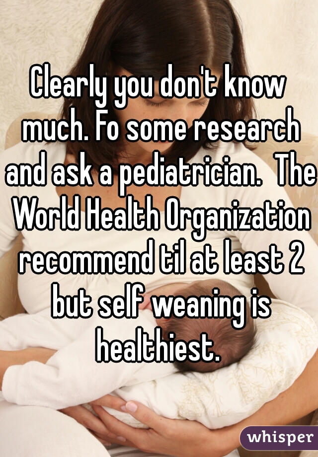 Clearly you don't know much. Fo some research and ask a pediatrician.  The World Health Organization recommend til at least 2 but self weaning is healthiest. 
