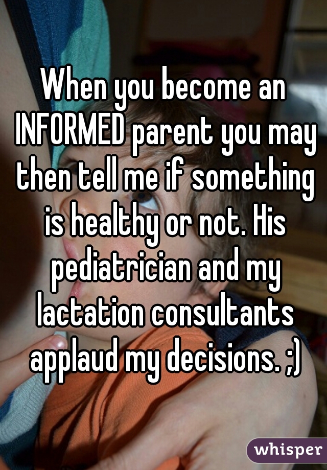 When you become an INFORMED parent you may then tell me if something is healthy or not. His pediatrician and my lactation consultants applaud my decisions. ;)