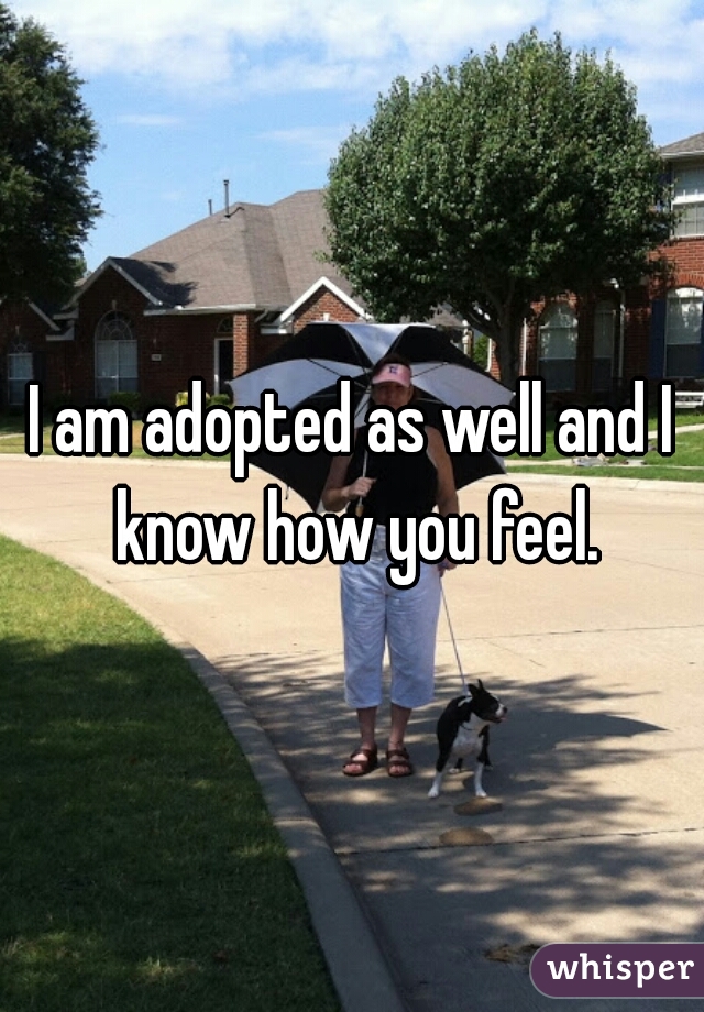 I am adopted as well and I know how you feel.