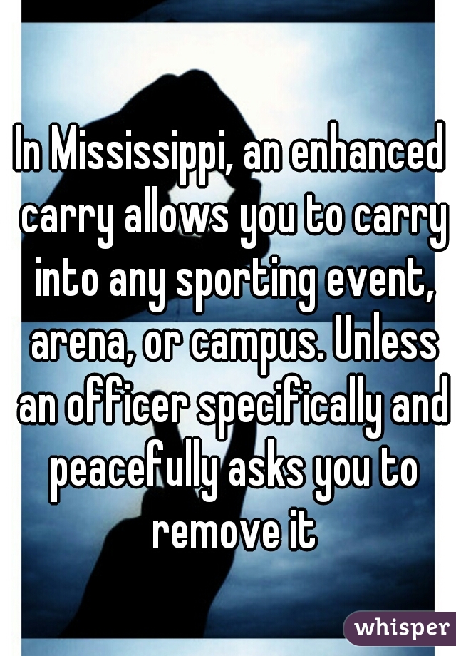 In Mississippi, an enhanced carry allows you to carry into any sporting event, arena, or campus. Unless an officer specifically and peacefully asks you to remove it