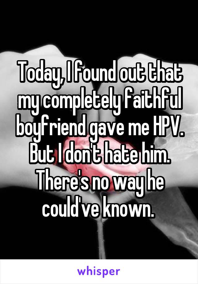 Today, I found out that my completely faithful boyfriend gave me HPV. But I don't hate him. There's no way he could've known. 