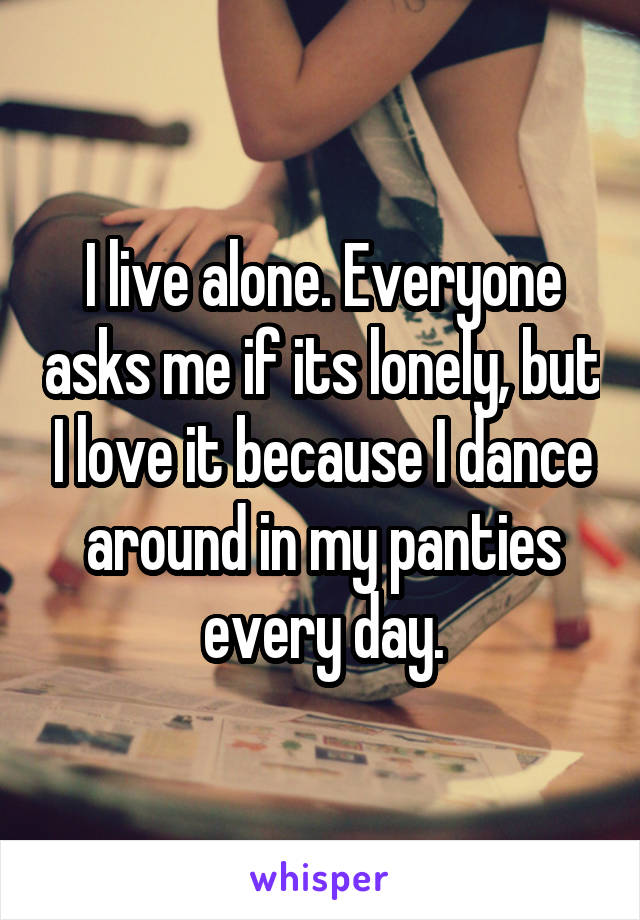 I live alone. Everyone asks me if its lonely, but I love it because I dance around in my panties every day.