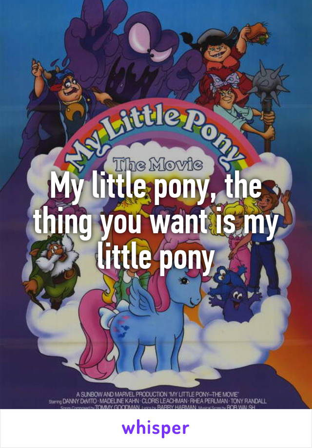 My little pony, the thing you want is my little pony