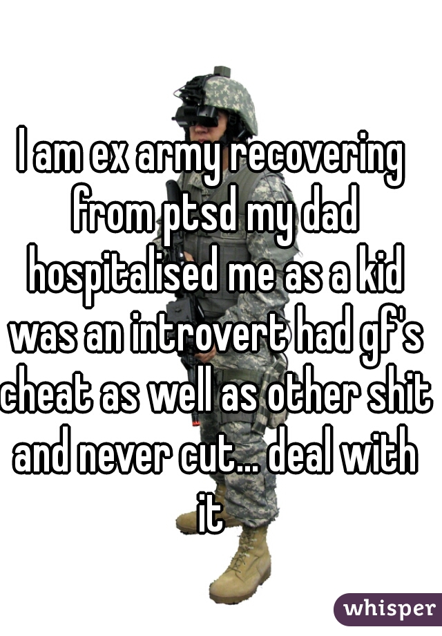 I am ex army recovering from ptsd my dad hospitalised me as a kid was an introvert had gf's cheat as well as other shit and never cut... deal with it 