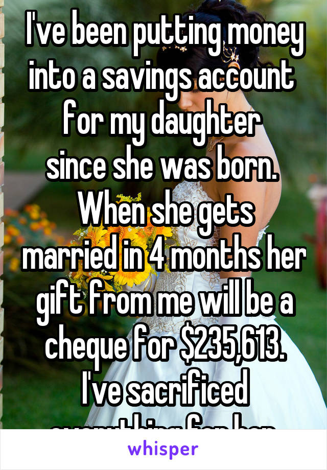 I've been putting money into a savings account 
for my daughter 
since she was born. 
When she gets married in 4 months her gift from me will be a cheque for $235,613.
I've sacrificed everything for her.
