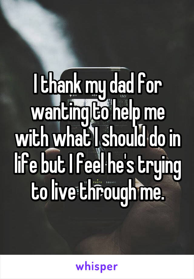 I thank my dad for wanting to help me with what I should do in life but I feel he's trying to live through me.