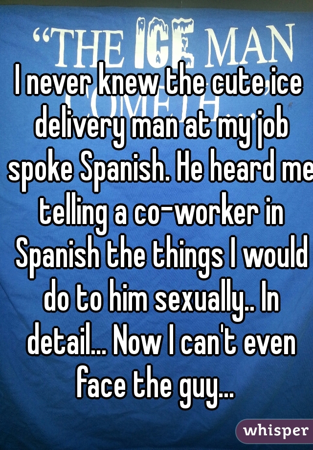 I never knew the cute ice delivery man at my job spoke Spanish. He heard me telling a co-worker in Spanish the things I would do to him sexually.. In detail... Now I can't even face the guy...  
