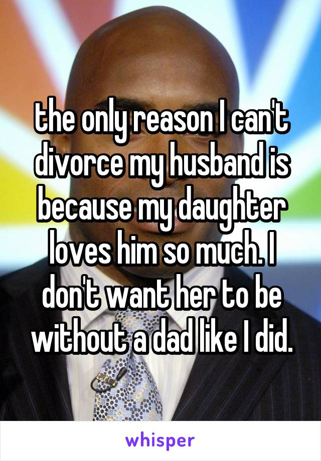 the only reason I can't divorce my husband is because my daughter loves him so much. I don't want her to be without a dad like I did.