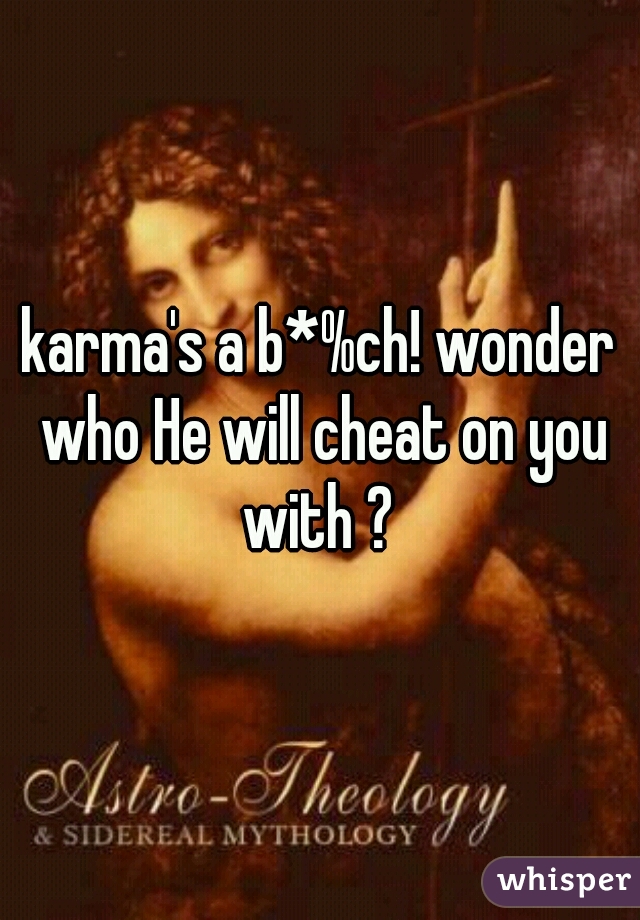 karma's a b*%ch! wonder who He will cheat on you with ? 
