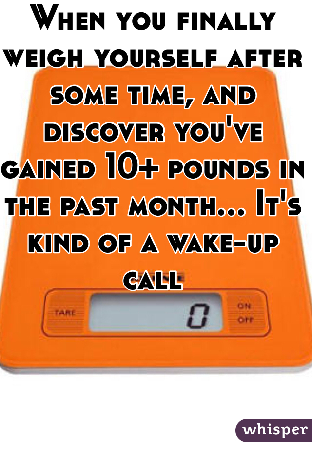 When you finally weigh yourself after some time, and discover you've gained 10+ pounds in the past month... It's kind of a wake-up call