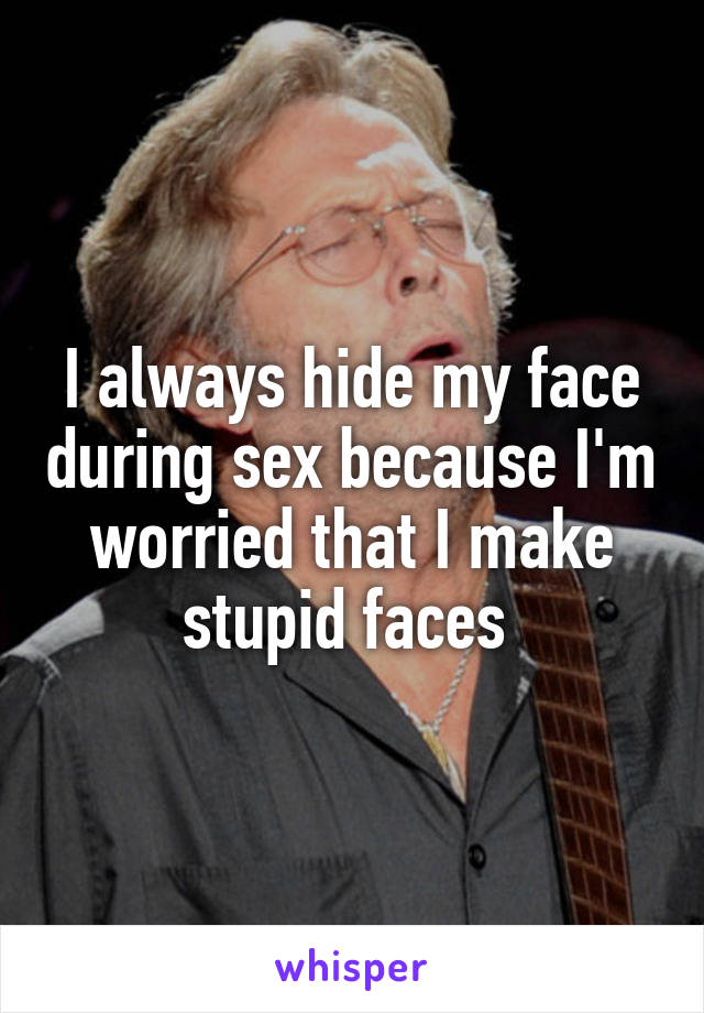 I always hide my face during sex because I'm worried that I make stupid faces 