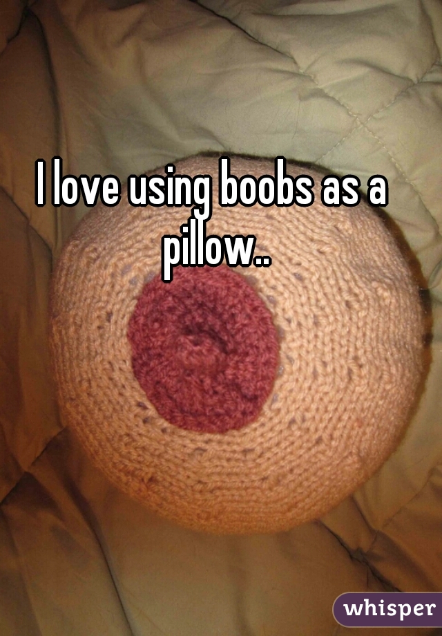 I love using boobs as a pillow..