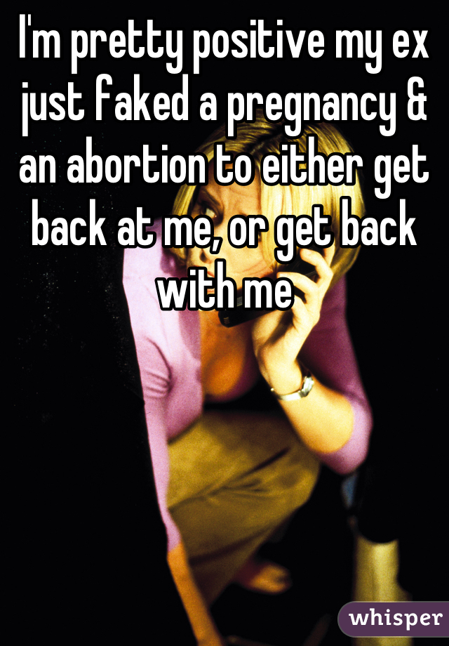 I'm pretty positive my ex just faked a pregnancy & an abortion to either get back at me, or get back with me