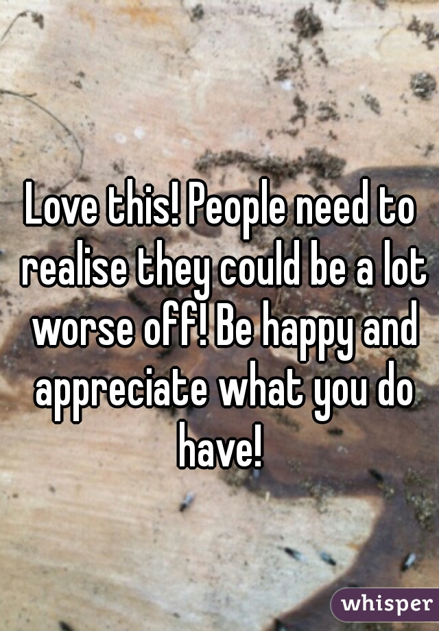Love this! People need to realise they could be a lot worse off! Be happy and appreciate what you do have! 