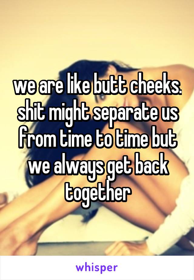 we are like butt cheeks. shit might separate us from time to time but we always get back together