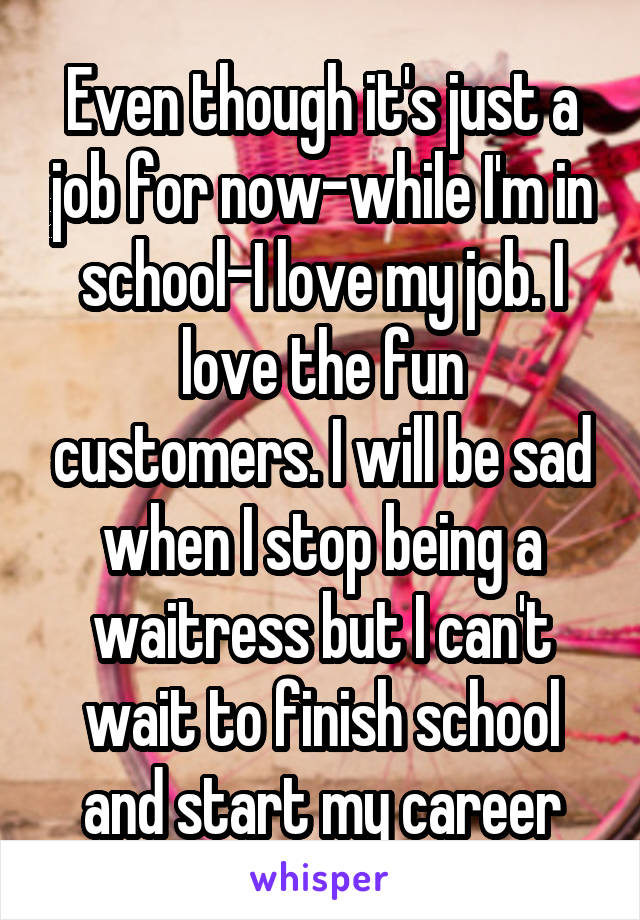 Even though it's just a job for now-while I'm in school-I love my job. I love the fun customers. I will be sad when I stop being a waitress but I can't wait to finish school and start my career