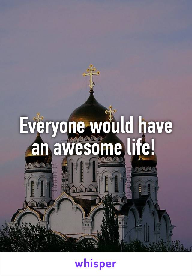 Everyone would have an awesome life! 