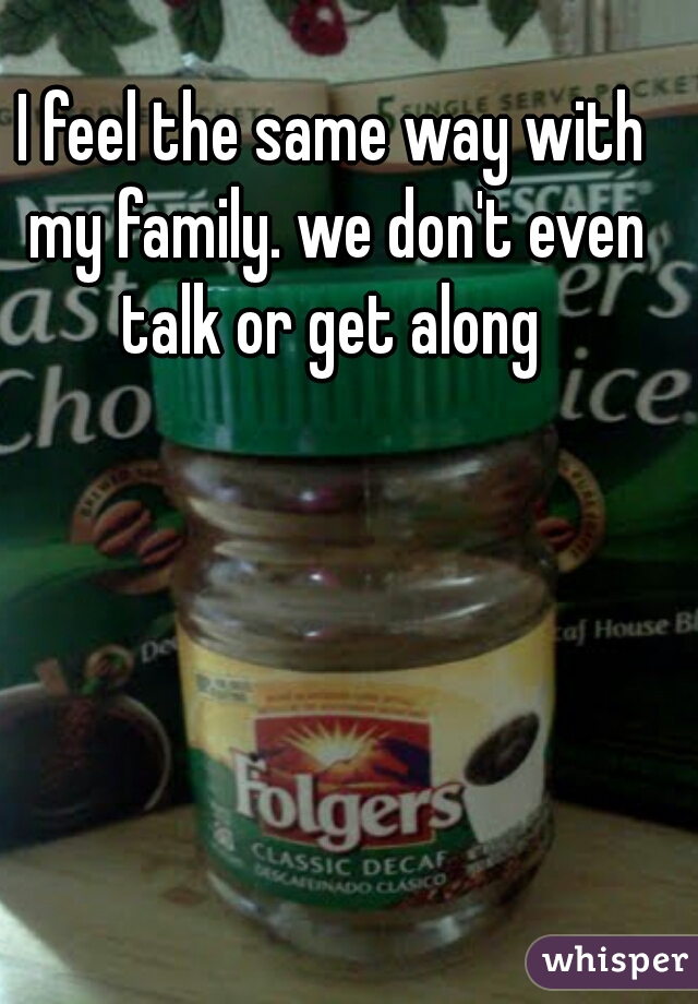 I feel the same way with my family. we don't even talk or get along 