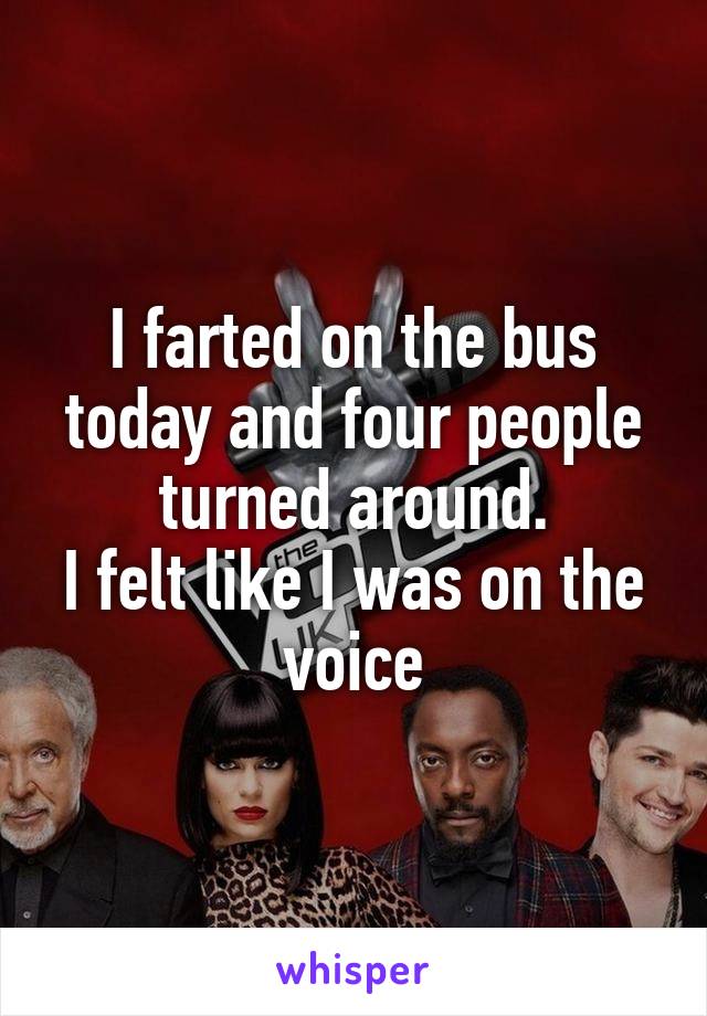 I farted on the bus today and four people turned around.
I felt like I was on the voice