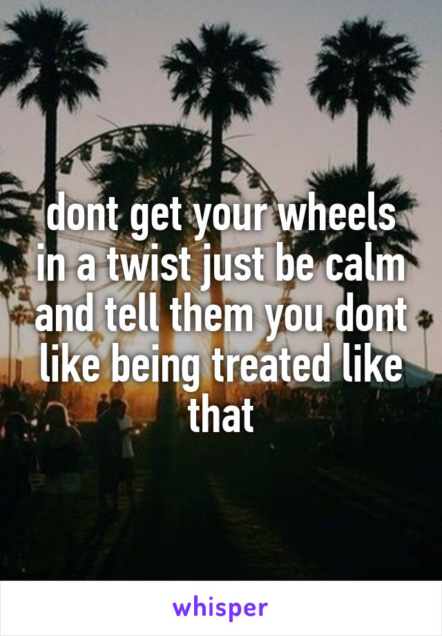 dont get your wheels in a twist just be calm and tell them you dont like being treated like that