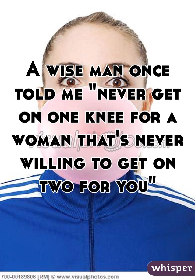 A wise man once told me "never get on one knee for a woman that's never willing to get on two for you"