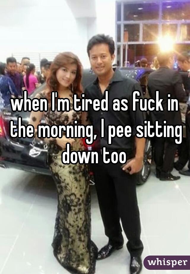 when I'm tired as fuck in the morning, I pee sitting down too 