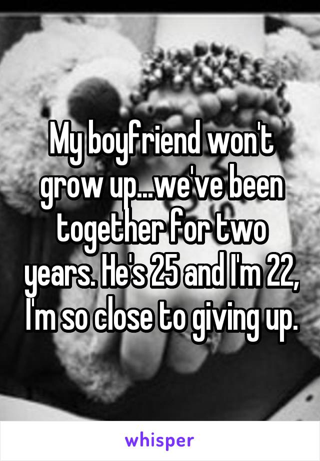 My boyfriend won't grow up...we've been together for two years. He's 25 and I'm 22, I'm so close to giving up.