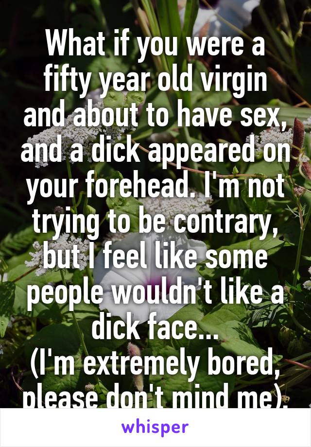 What if you were a fifty year old virgin and about to have sex, and a dick appeared on your forehead. I'm not trying to be contrary, but I feel like some people wouldn't like a dick face...
(I'm extremely bored, please don't mind me).