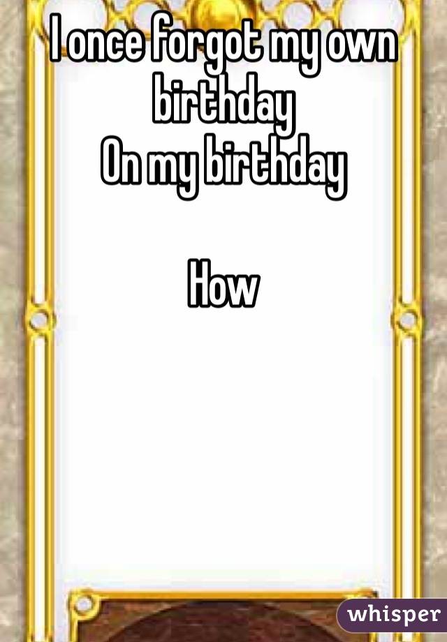 I once forgot my own birthday 
On my birthday 

How 