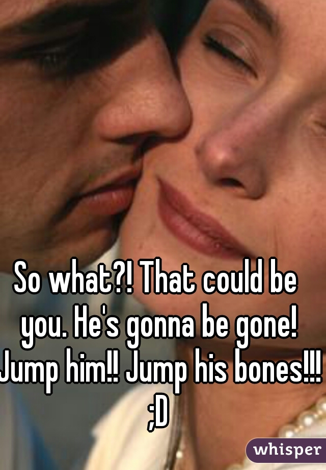 So what?! That could be you. He's gonna be gone! Jump him!! Jump his bones!!! ;D