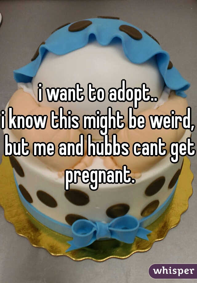 i want to adopt..
i know this might be weird, but me and hubbs cant get pregnant.