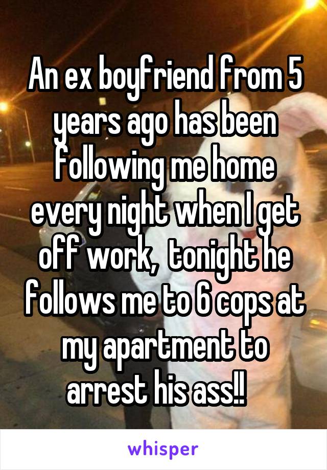 An ex boyfriend from 5 years ago has been following me home every night when I get off work,  tonight he follows me to 6 cops at my apartment to arrest his ass!!   