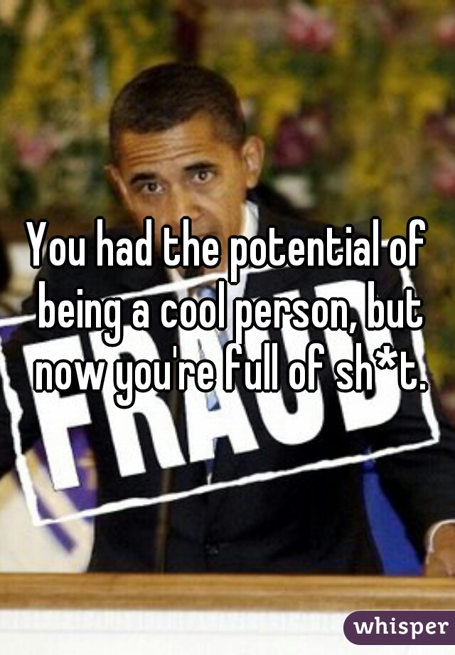 You had the potential of being a cool person, but now you're full of sh*t.