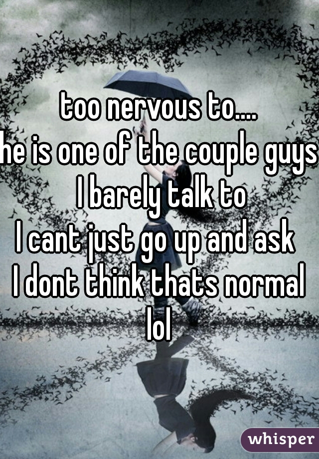 too nervous to....
he is one of the couple guys I barely talk to
I cant just go up and ask 
I dont think thats normal
lol