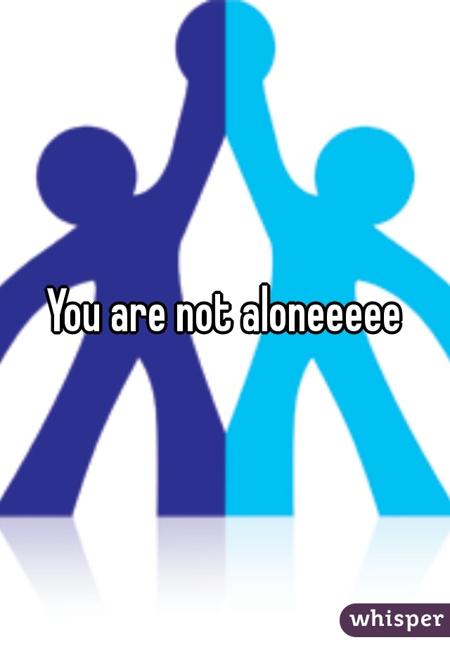 You are not aloneeeee