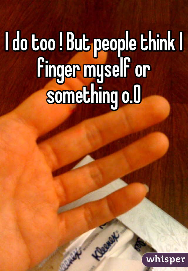 I do too ! But people think I finger myself or something o.0