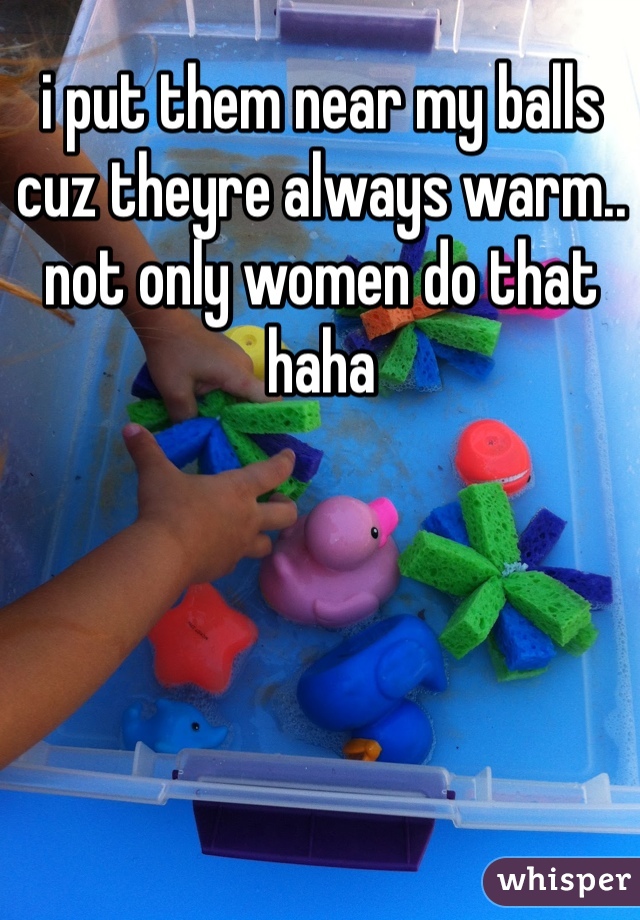 i put them near my balls cuz theyre always warm.. not only women do that haha