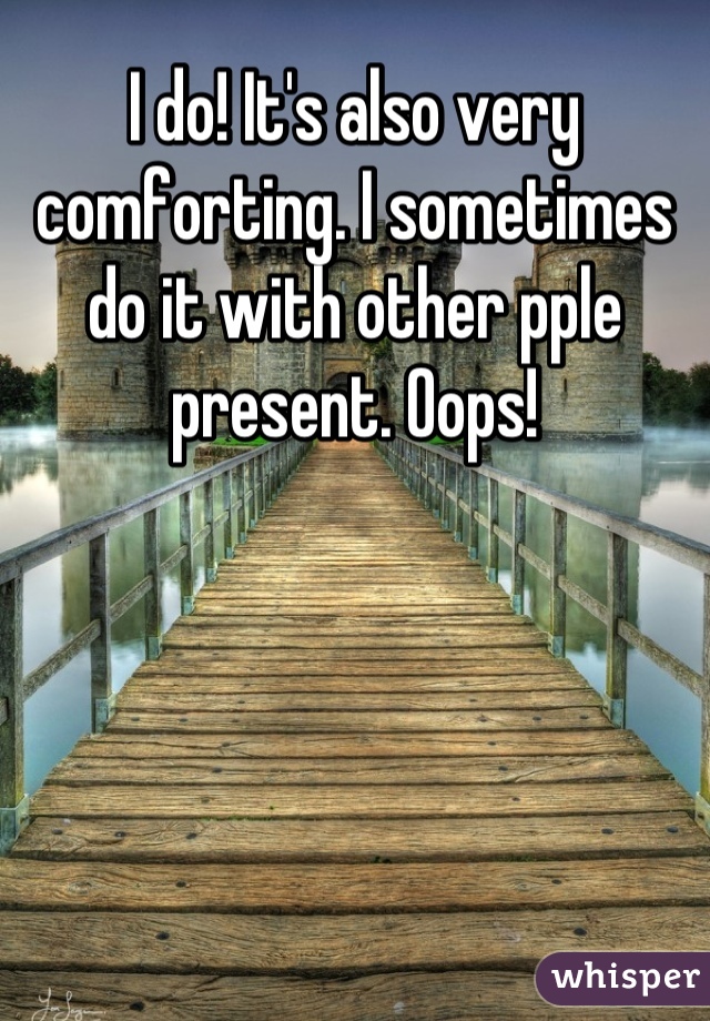 I do! It's also very comforting. I sometimes do it with other pple present. Oops!